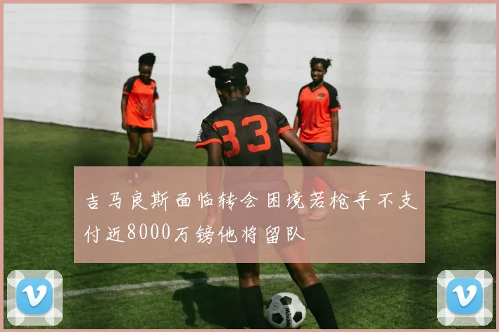 吉马良斯面临转会困境若枪手不支付近8000万镑他将留队