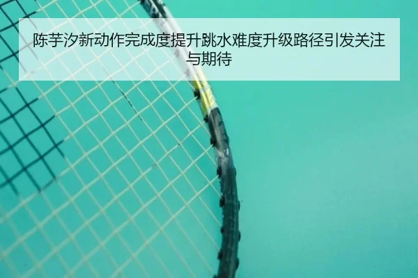 陈芋汐新动作完成度提升跳水难度升级路径引发关注与期待