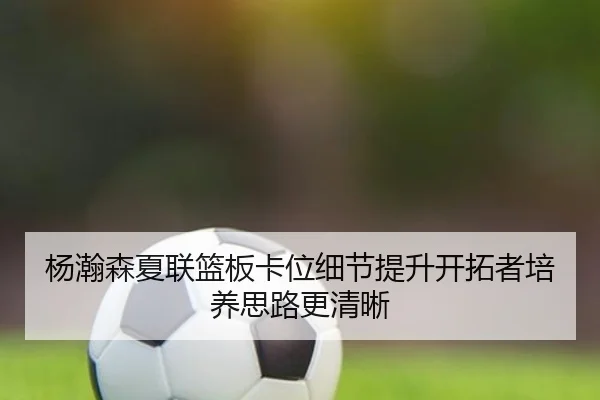 杨瀚森夏联篮板卡位细节提升开拓者培养思路更清晰