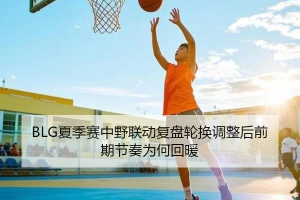 BLG夏季赛中野联动复盘轮换调整后前期节奏为何回暖
