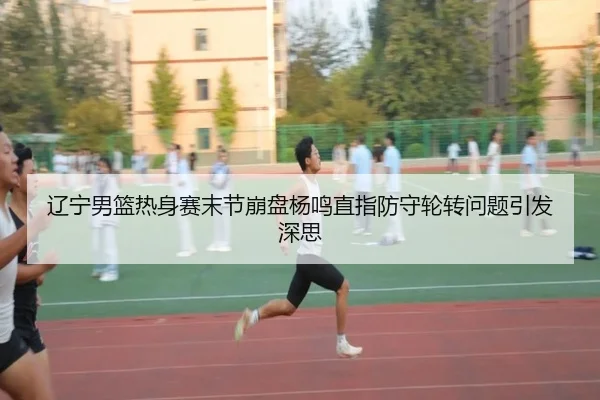辽宁男篮热身赛末节崩盘杨鸣直指防守轮转问题引发深思