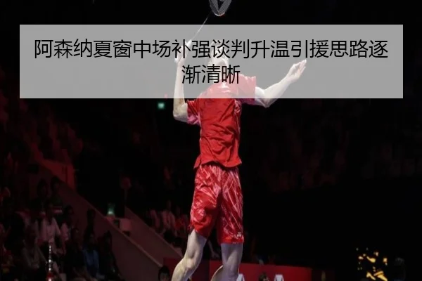 阿森纳夏窗中场补强谈判升温引援思路逐渐清晰