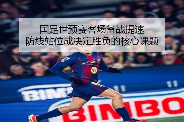 国足世预赛客场备战提速 防线站位成决定胜负的核心课题